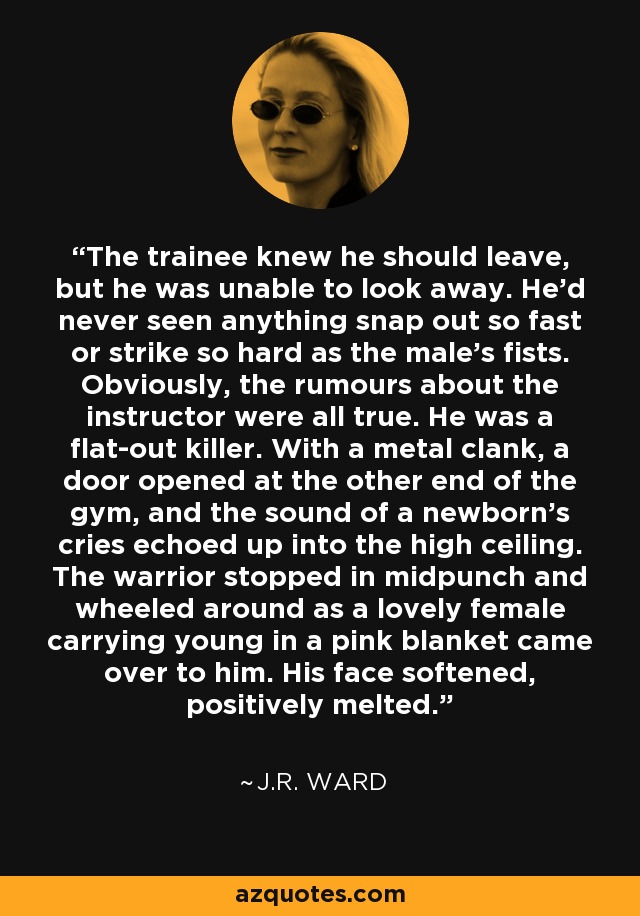 The trainee knew he should leave, but he was unable to look away. He'd never seen anything snap out so fast or strike so hard as the male's fists. Obviously, the rumours about the instructor were all true. He was a flat-out killer. With a metal clank, a door opened at the other end of the gym, and the sound of a newborn's cries echoed up into the high ceiling. The warrior stopped in midpunch and wheeled around as a lovely female carrying young in a pink blanket came over to him. His face softened, positively melted. - J.R. Ward