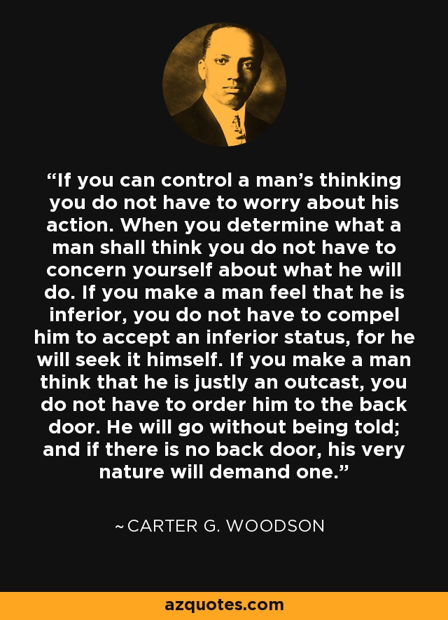 If you can control a man's thinking you do not have to worry about his action. When you determine what a man shall think you do not have to concern yourself about what he will do. If you make a man feel that he is inferior, you do not have to compel him to accept an inferior status, for he will seek it himself. If you make a man think that he is justly an outcast, you do not have to order him to the back door. He will go without being told; and if there is no back door, his very nature will demand one. - Carter G. Woodson
