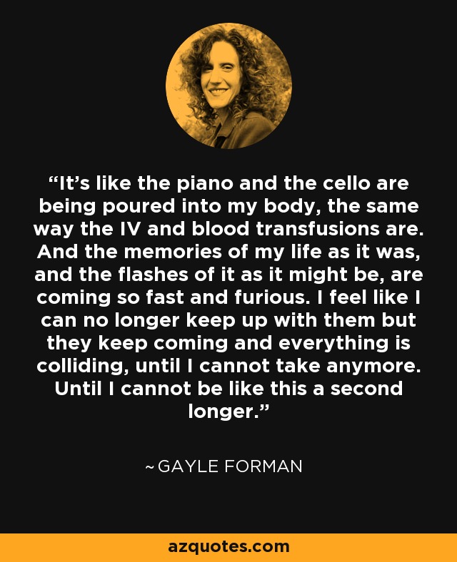 It's like the piano and the cello are being poured into my body, the same way the IV and blood transfusions are. And the memories of my life as it was, and the flashes of it as it might be, are coming so fast and furious. I feel like I can no longer keep up with them but they keep coming and everything is colliding, until I cannot take anymore. Until I cannot be like this a second longer. - Gayle Forman