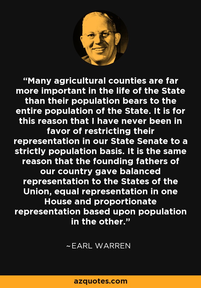 Many agricultural counties are far more important in the life of the State than their population bears to the entire population of the State. It is for this reason that I have never been in favor of restricting their representation in our State Senate to a strictly population basis. It is the same reason that the founding fathers of our country gave balanced representation to the States of the Union, equal representation in one House and proportionate representation based upon population in the other. - Earl Warren
