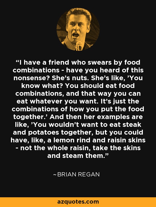 I have a friend who swears by food combinations - have you heard of this nonsense? She's nuts. She's like, 'You know what? You should eat food combinations, and that way you can eat whatever you want. It's just the combinations of how you put the food together.' And then her examples are like, 'You wouldn't want to eat steak and potatoes together, but you could have, like, a lemon rind and raisin skins - not the whole raisin, take the skins and steam them. - Brian Regan