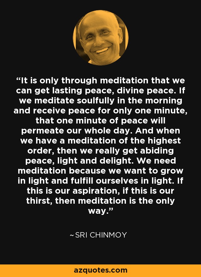 It is only through meditation that we can get lasting peace, divine peace. If we meditate soulfully in the morning and receive peace for only one minute, that one minute of peace will permeate our whole day. And when we have a meditation of the highest order, then we really get abiding peace, light and delight. We need meditation because we want to grow in light and fulfill ourselves in light. If this is our aspiration, if this is our thirst, then meditation is the only way. - Sri Chinmoy
