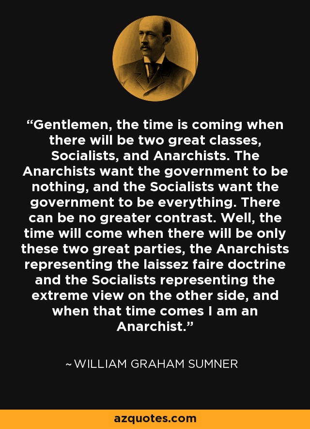 Gentlemen, the time is coming when there will be two great classes, Socialists, and Anarchists. The Anarchists want the government to be nothing, and the Socialists want the government to be everything. There can be no greater contrast. Well, the time will come when there will be only these two great parties, the Anarchists representing the laissez faire doctrine and the Socialists representing the extreme view on the other side, and when that time comes I am an Anarchist. - William Graham Sumner
