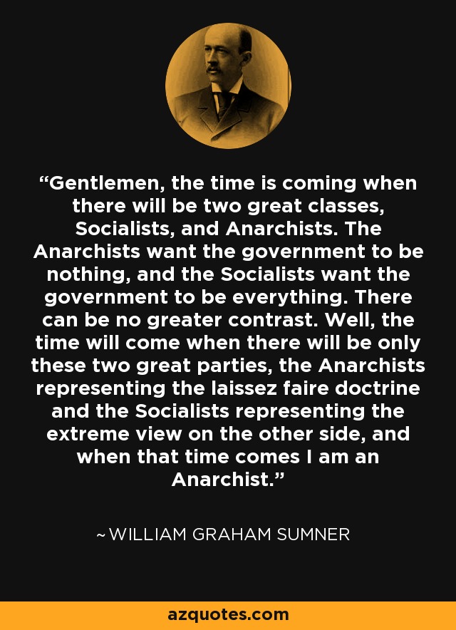 Gentlemen, the time is coming when there will be two great classes, Socialists, and Anarchists. The Anarchists want the government to be nothing, and the Socialists want the government to be everything. There can be no greater contrast. Well, the time will come when there will be only these two great parties, the Anarchists representing the laissez faire doctrine and the Socialists representing the extreme view on the other side, and when that time comes I am an Anarchist. - William Graham Sumner
