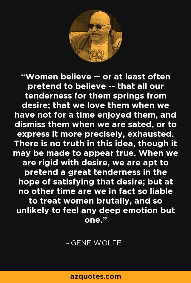 Women believe -- or at least often pretend to believe -- that all our tenderness for them springs from desire; that we love them when we have not for a time enjoyed them, and dismiss them when we are sated, or to express it more precisely, exhausted. There is no truth in this idea, though it may be made to appear true. When we are rigid with desire, we are apt to pretend a great tenderness in the hope of satisfying that desire; but at no other time are we in fact so liable to treat women brutally, and so unlikely to feel any deep emotion but one. - Gene Wolfe