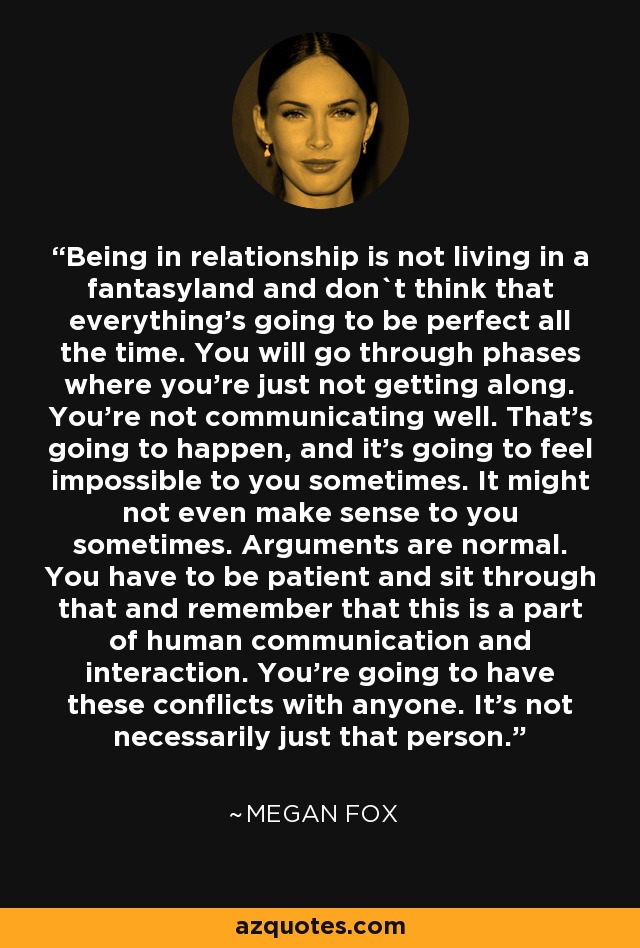 Being in relationship is not living in a fantasyland and don`t think that everything's going to be perfect all the time. You will go through phases where you're just not getting along. You're not communicating well. That's going to happen, and it's going to feel impossible to you sometimes. It might not even make sense to you sometimes. Arguments are normal. You have to be patient and sit through that and remember that this is a part of human communication and interaction. You're going to have these conflicts with anyone. It's not necessarily just that person. - Megan Fox