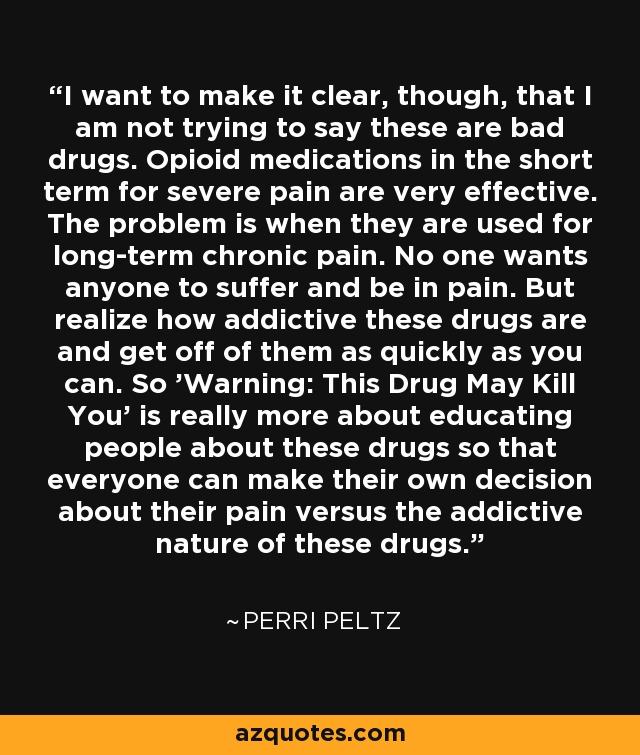 I want to make it clear, though, that I am not trying to say these are bad drugs. Opioid medications in the short term for severe pain are very effective. The problem is when they are used for long-term chronic pain. No one wants anyone to suffer and be in pain. But realize how addictive these drugs are and get off of them as quickly as you can. So 'Warning: This Drug May Kill You' is really more about educating people about these drugs so that everyone can make their own decision about their pain versus the addictive nature of these drugs. - Perri Peltz