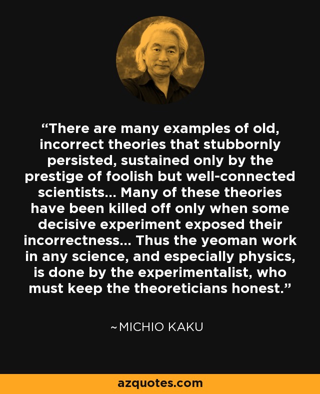 There are many examples of old, incorrect theories that stubbornly persisted, sustained only by the prestige of foolish but well-connected scientists... Many of these theories have been killed off only when some decisive experiment exposed their incorrectness... Thus the yeoman work in any science, and especially physics, is done by the experimentalist, who must keep the theoreticians honest. - Michio Kaku