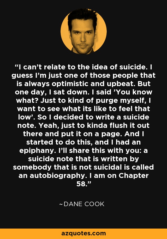 I can't relate to the idea of suicide. I guess I'm just one of those people that is always optimistic and upbeat. But one day, I sat down. I said 'You know what? Just to kind of purge myself, I want to see what its like to feel that low'. So I decided to write a suicide note. Yeah, just to kinda flush it out there and put it on a page. And I started to do this, and I had an epiphany. I'll share this with you: a suicide note that is written by somebody that is not suicidal is called an autobiography. I am on Chapter 58. - Dane Cook