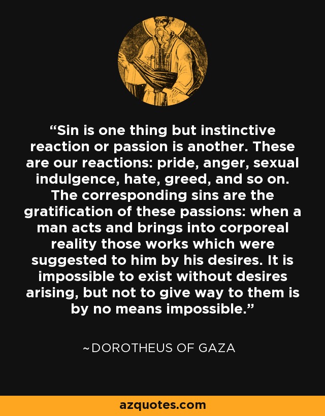 Sin is one thing but instinctive reaction or passion is another. These are our reactions: pride, anger, sexual indulgence, hate, greed, and so on. The corresponding sins are the gratification of these passions: when a man acts and brings into corporeal reality those works which were suggested to him by his desires. It is impossible to exist without desires arising, but not to give way to them is by no means impossible. - Dorotheus of Gaza