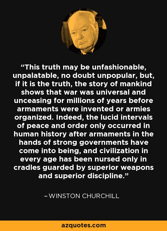 This truth may be unfashionable, unpalatable, no doubt unpopular, but, if it is the truth, the story of mankind shows that war was universal and unceasing for millions of years before armaments were invented or armies organized. Indeed, the lucid intervals of peace and order only occurred in human history after armaments in the hands of strong governments have come into being, and civilization in every age has been nursed only in cradles guarded by superior weapons and superior discipline. - Winston Churchill