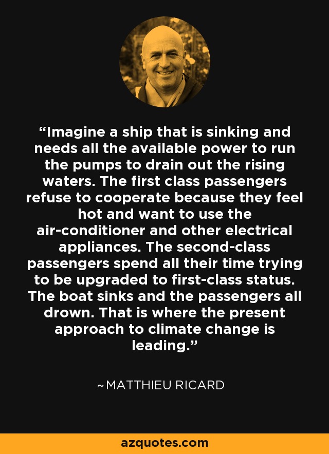 Imagine a ship that is sinking and needs all the available power to run the pumps to drain out the rising waters. The first class passengers refuse to cooperate because they feel hot and want to use the air-conditioner and other electrical appliances. The second-class passengers spend all their time trying to be upgraded to first-class status. The boat sinks and the passengers all drown. That is where the present approach to climate change is leading. - Matthieu Ricard