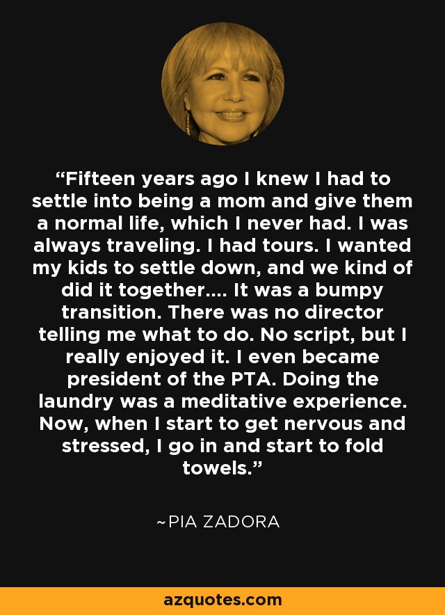 Fifteen years ago I knew I had to settle into being a mom and give them a normal life, which I never had. I was always traveling. I had tours. I wanted my kids to settle down, and we kind of did it together.... It was a bumpy transition. There was no director telling me what to do. No script, but I really enjoyed it. I even became president of the PTA. Doing the laundry was a meditative experience. Now, when I start to get nervous and stressed, I go in and start to fold towels. - Pia Zadora