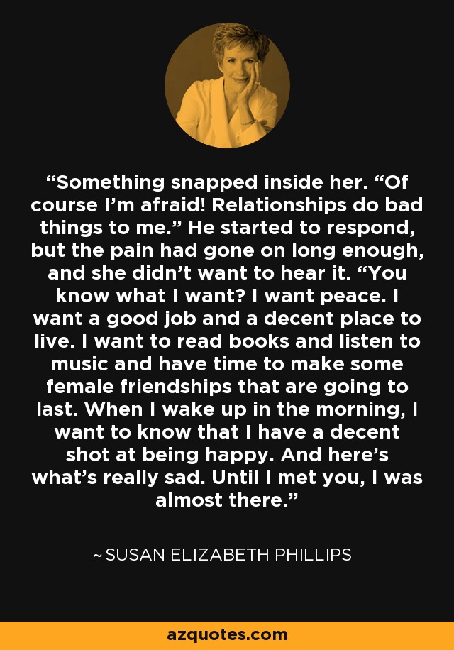 Something snapped inside her. “Of course I’m afraid! Relationships do bad things to me.” He started to respond, but the pain had gone on long enough, and she didn’t want to hear it. “You know what I want? I want peace. I want a good job and a decent place to live. I want to read books and listen to music and have time to make some female friendships that are going to last. When I wake up in the morning, I want to know that I have a decent shot at being happy. And here’s what’s really sad. Until I met you, I was almost there. - Susan Elizabeth Phillips