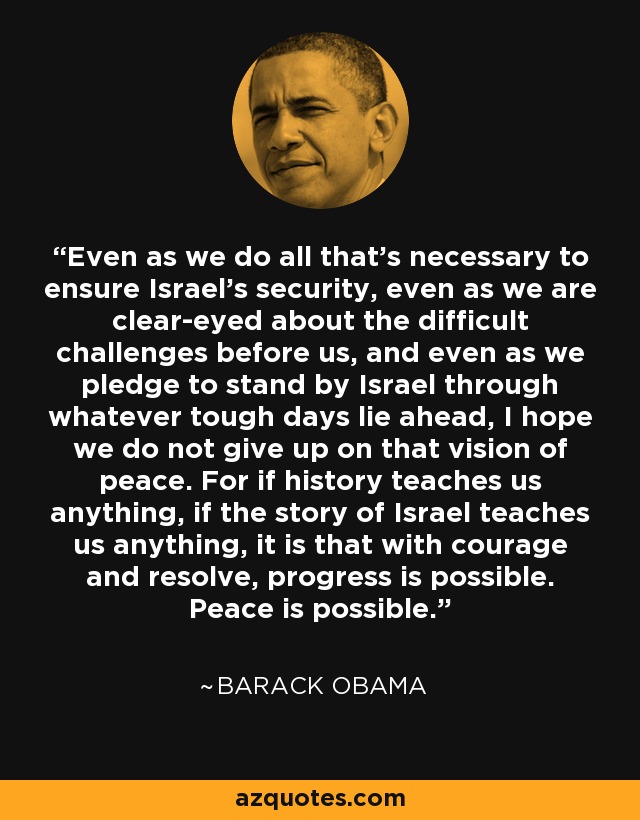 Even as we do all that's necessary to ensure Israel's security, even as we are clear-eyed about the difficult challenges before us, and even as we pledge to stand by Israel through whatever tough days lie ahead, I hope we do not give up on that vision of peace. For if history teaches us anything, if the story of Israel teaches us anything, it is that with courage and resolve, progress is possible. Peace is possible. - Barack Obama