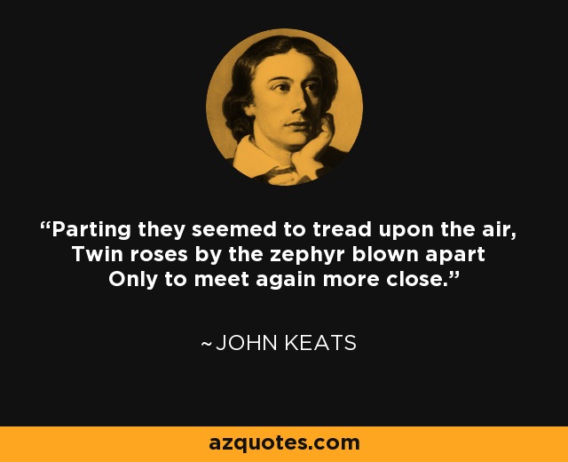 Parting they seemed to tread upon the air, Twin roses by the zephyr blown apart Only to meet again more close. - John Keats