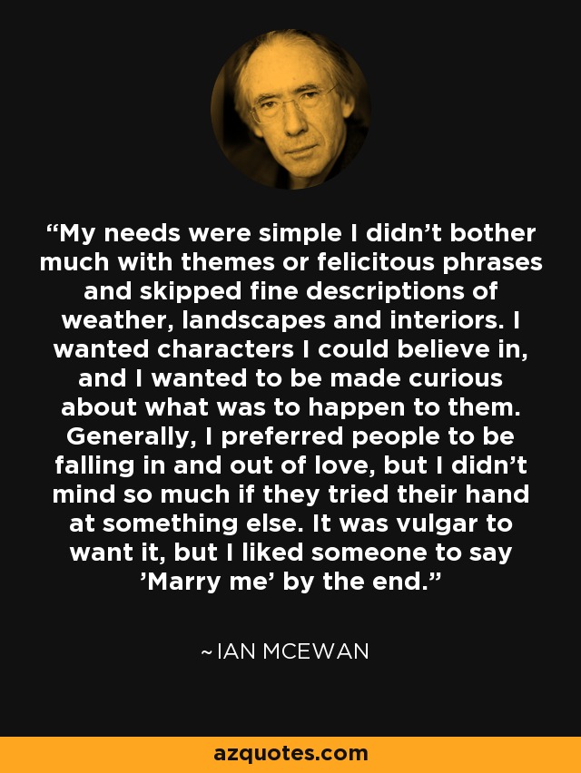 My needs were simple I didn't bother much with themes or felicitous phrases and skipped fine descriptions of weather, landscapes and interiors. I wanted characters I could believe in, and I wanted to be made curious about what was to happen to them. Generally, I preferred people to be falling in and out of love, but I didn't mind so much if they tried their hand at something else. It was vulgar to want it, but I liked someone to say 'Marry me' by the end. - Ian Mcewan