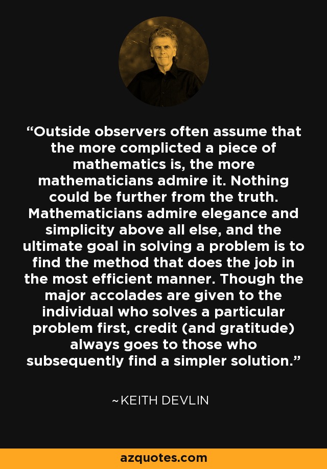 Outside observers often assume that the more complicted a piece of mathematics is, the more mathematicians admire it. Nothing could be further from the truth. Mathematicians admire elegance and simplicity above all else, and the ultimate goal in solving a problem is to find the method that does the job in the most efficient manner. Though the major accolades are given to the individual who solves a particular problem first, credit (and gratitude) always goes to those who subsequently find a simpler solution. - Keith Devlin