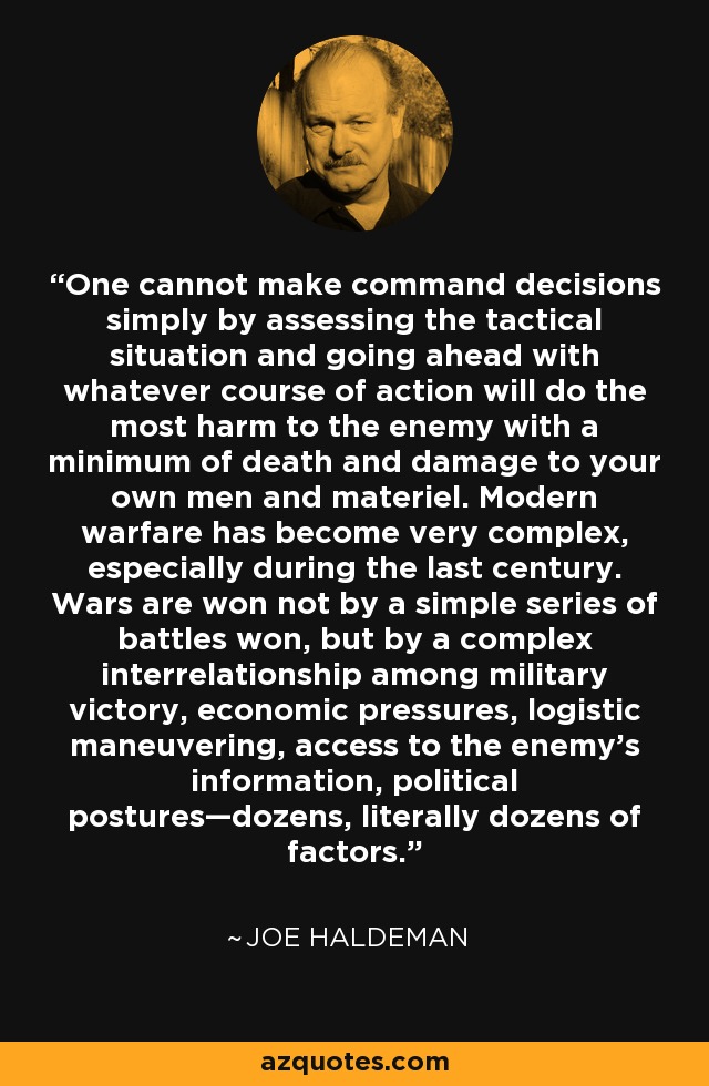 One cannot make command decisions simply by assessing the tactical situation and going ahead with whatever course of action will do the most harm to the enemy with a minimum of death and damage to your own men and materiel. Modern warfare has become very complex, especially during the last century. Wars are won not by a simple series of battles won, but by a complex interrelationship among military victory, economic pressures, logistic maneuvering, access to the enemy’s information, political postures—dozens, literally dozens of factors. - Joe Haldeman