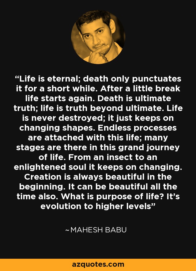 Life is eternal; death only punctuates it for a short while. After a little break life starts again. Death is ultimate truth; life is truth beyond ultimate. Life is never destroyed; it just keeps on changing shapes. Endless processes are attached with this life; many stages are there in this grand journey of life. From an insect to an enlightened soul it keeps on changing. Creation is always beautiful in the beginning. It can be beautiful all the time also. What is purpose of life? It's evolution to higher levels - Mahesh Babu