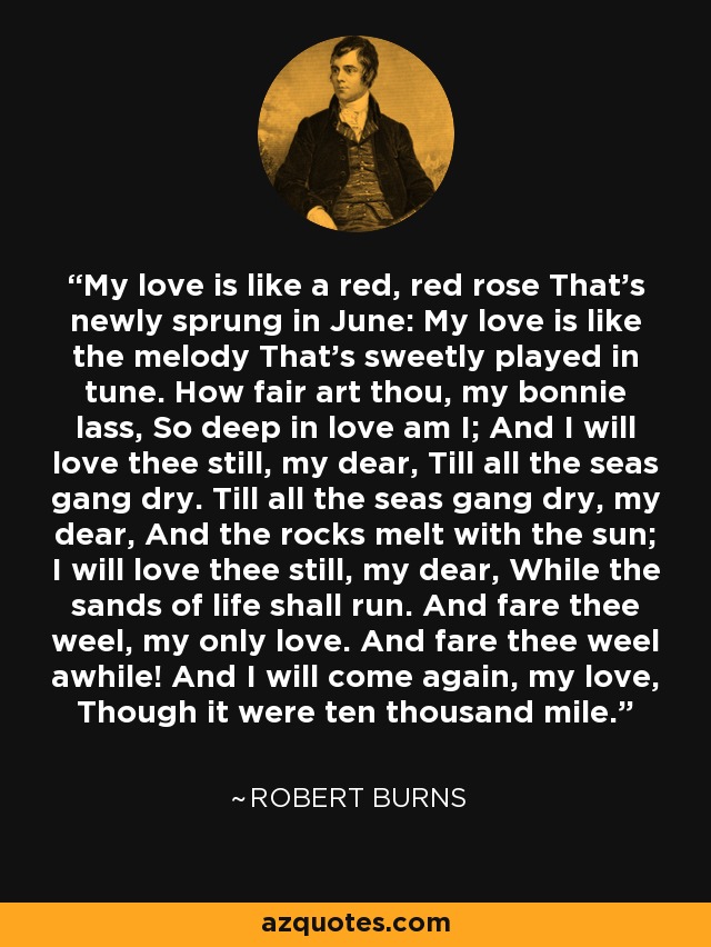 My love is like a red, red rose That's newly sprung in June: My love is like the melody That's sweetly played in tune. How fair art thou, my bonnie lass, So deep in love am I; And I will love thee still, my dear, Till all the seas gang dry. Till all the seas gang dry, my dear, And the rocks melt with the sun; I will love thee still, my dear, While the sands of life shall run. And fare thee weel, my only love. And fare thee weel awhile! And I will come again, my love, Though it were ten thousand mile. - Robert Burns