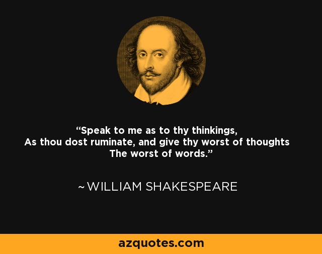 Speak to me as to thy thinkings, As thou dost ruminate, and give thy worst of thoughts The worst of words. - William Shakespeare