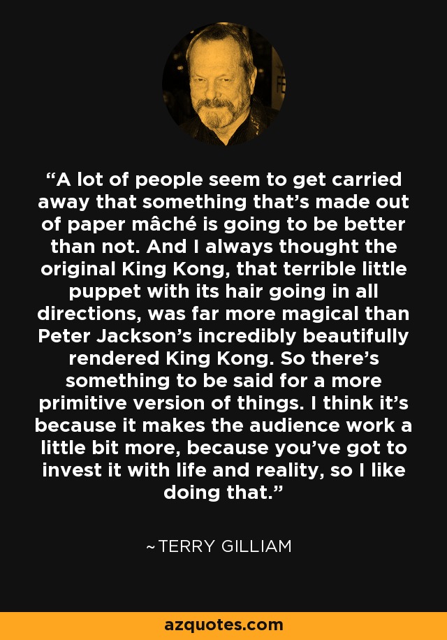 A lot of people seem to get carried away that something that's made out of paper mâché is going to be better than not. And I always thought the original King Kong, that terrible little puppet with its hair going in all directions, was far more magical than Peter Jackson's incredibly beautifully rendered King Kong. So there's something to be said for a more primitive version of things. I think it's because it makes the audience work a little bit more, because you've got to invest it with life and reality, so I like doing that. - Terry Gilliam