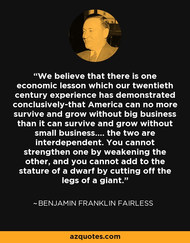 We believe that there is one economic lesson which our twentieth century experience has demonstrated conclusively-that America can no more survive and grow without big business than it can survive and grow without small business.... the two are interdependent. You cannot strengthen one by weakening the other, and you cannot add to the stature of a dwarf by cutting off the legs of a giant. - Benjamin Franklin Fairless