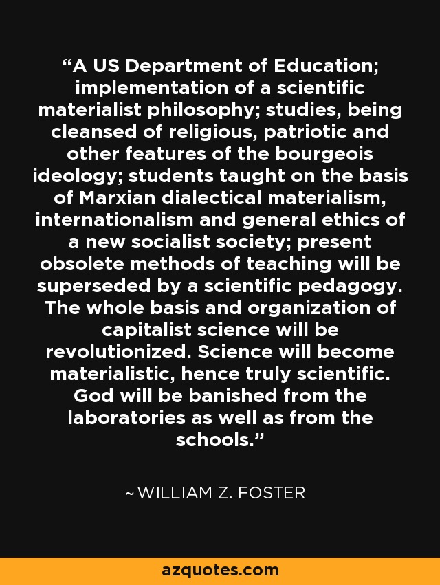 A US Department of Education; implementation of a scientific materialist philosophy; studies, being cleansed of religious, patriotic and other features of the bourgeois ideology; students taught on the basis of Marxian dialectical materialism, internationalism and general ethics of a new socialist society; present obsolete methods of teaching will be superseded by a scientific pedagogy. The whole basis and organization of capitalist science will be revolutionized. Science will become materialistic, hence truly scientific. God will be banished from the laboratories as well as from the schools. - William Z. Foster