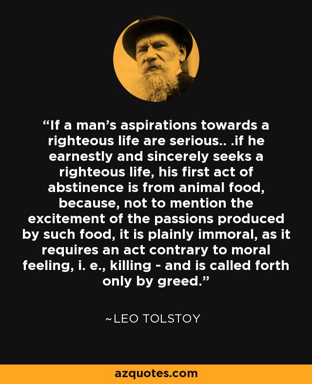 If a man's aspirations towards a righteous life are serious.. .if he earnestly and sincerely seeks a righteous life, his first act of abstinence is from animal food, because, not to mention the excitement of the passions produced by such food, it is plainly immoral, as it requires an act contrary to moral feeling, i. e., killing - and is called forth only by greed. - Leo Tolstoy