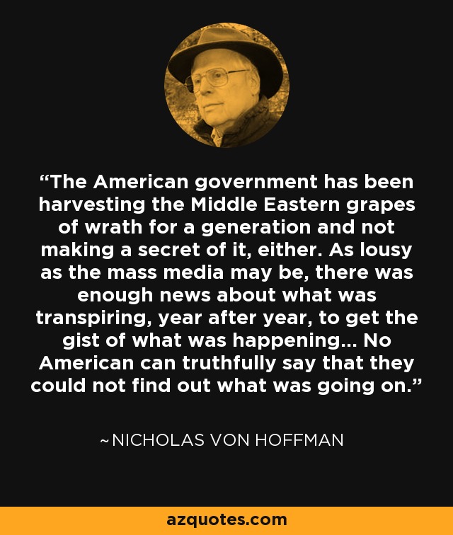 The American government has been harvesting the Middle Eastern grapes of wrath for a generation and not making a secret of it, either. As lousy as the mass media may be, there was enough news about what was transpiring, year after year, to get the gist of what was happening... No American can truthfully say that they could not find out what was going on. - Nicholas von Hoffman