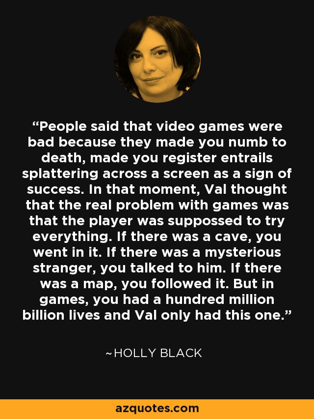 People said that video games were bad because they made you numb to death, made you register entrails splattering across a screen as a sign of success. In that moment, Val thought that the real problem with games was that the player was suppossed to try everything. If there was a cave, you went in it. If there was a mysterious stranger, you talked to him. If there was a map, you followed it. But in games, you had a hundred million billion lives and Val only had this one. - Holly Black