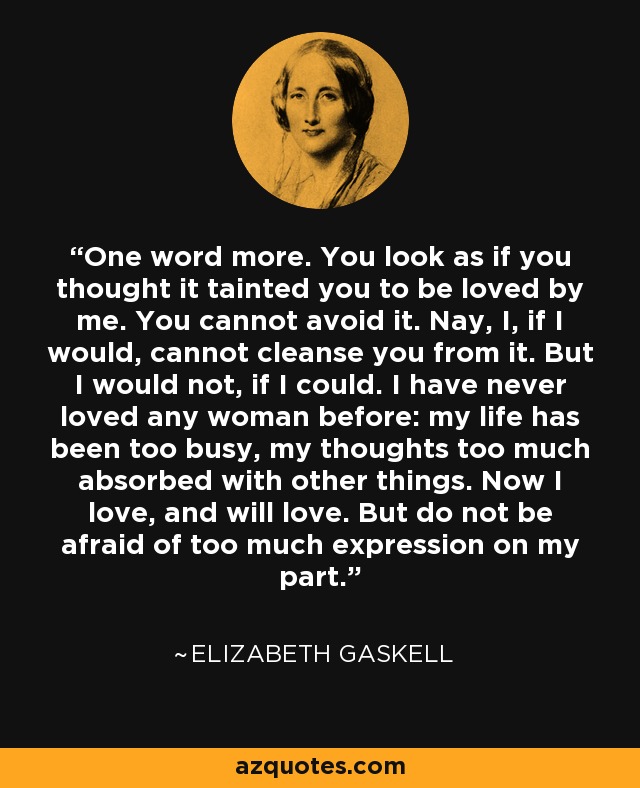 One word more. You look as if you thought it tainted you to be loved by me. You cannot avoid it. Nay, I, if I would, cannot cleanse you from it. But I would not, if I could. I have never loved any woman before: my life has been too busy, my thoughts too much absorbed with other things. Now I love, and will love. But do not be afraid of too much expression on my part. - Elizabeth Gaskell