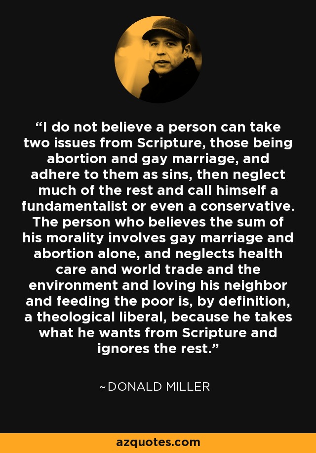 I do not believe a person can take two issues from Scripture, those being abortion and gay marriage, and adhere to them as sins, then neglect much of the rest and call himself a fundamentalist or even a conservative. The person who believes the sum of his morality involves gay marriage and abortion alone, and neglects health care and world trade and the environment and loving his neighbor and feeding the poor is, by definition, a theological liberal, because he takes what he wants from Scripture and ignores the rest. - Donald Miller