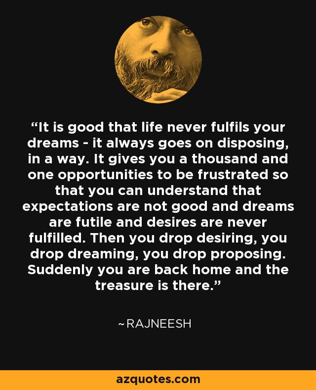 It is good that life never fulfils your dreams - it always goes on disposing, in a way. It gives you a thousand and one opportunities to be frustrated so that you can understand that expectations are not good and dreams are futile and desires are never fulfilled. Then you drop desiring, you drop dreaming, you drop proposing. Suddenly you are back home and the treasure is there. - Rajneesh