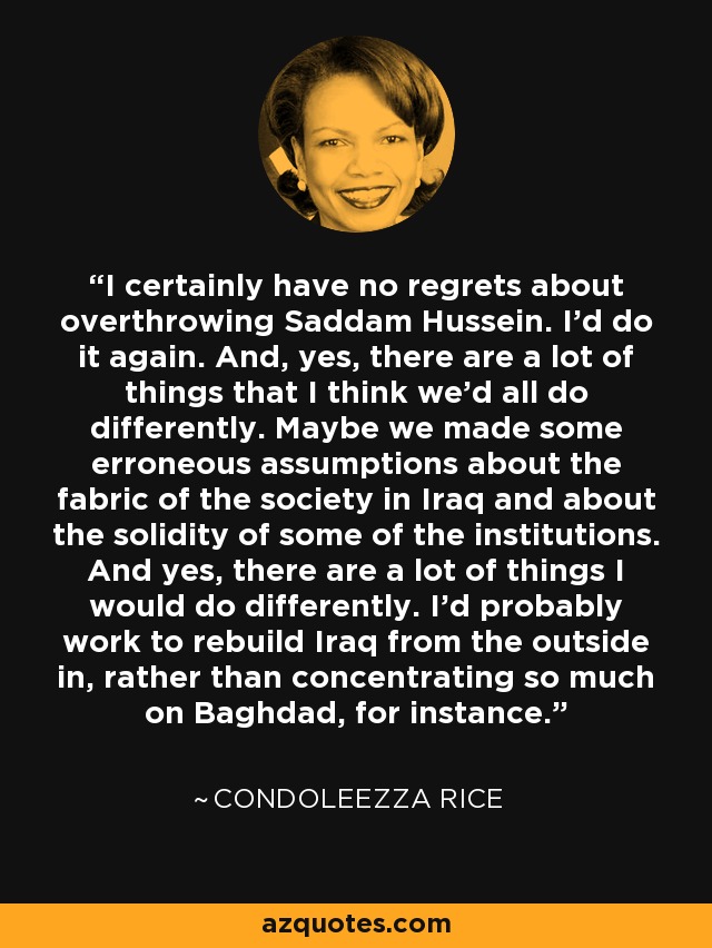 I certainly have no regrets about overthrowing Saddam Hussein. I'd do it again. And, yes, there are a lot of things that I think we'd all do differently. Maybe we made some erroneous assumptions about the fabric of the society in Iraq and about the solidity of some of the institutions. And yes, there are a lot of things I would do differently. I'd probably work to rebuild Iraq from the outside in, rather than concentrating so much on Baghdad, for instance. - Condoleezza Rice