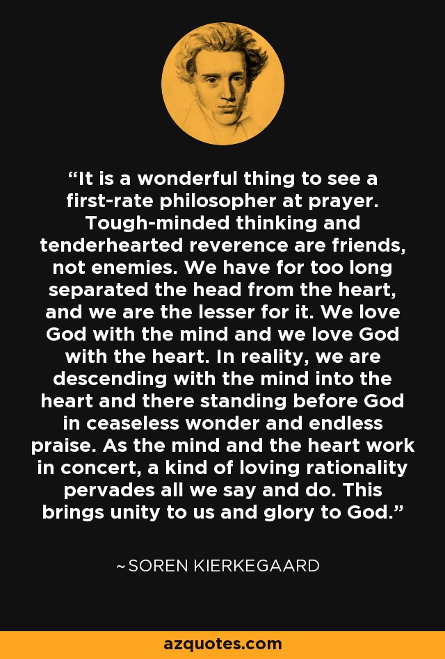 It is a wonderful thing to see a first-rate philosopher at prayer. Tough-minded thinking and tenderhearted reverence are friends, not enemies. We have for too long separated the head from the heart, and we are the lesser for it. We love God with the mind and we love God with the heart. In reality, we are descending with the mind into the heart and there standing before God in ceaseless wonder and endless praise. As the mind and the heart work in concert, a kind of loving rationality pervades all we say and do. This brings unity to us and glory to God. - Soren Kierkegaard