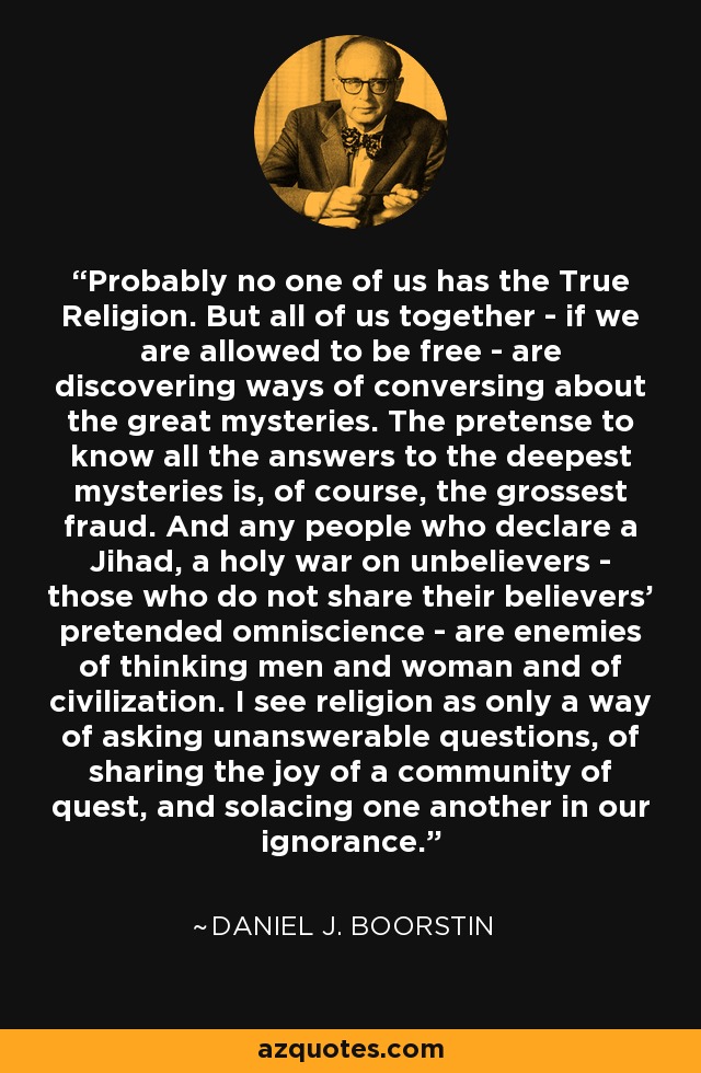 Probably no one of us has the True Religion. But all of us together - if we are allowed to be free - are discovering ways of conversing about the great mysteries. The pretense to know all the answers to the deepest mysteries is, of course, the grossest fraud. And any people who declare a Jihad, a holy war on unbelievers - those who do not share their believers' pretended omniscience - are enemies of thinking men and woman and of civilization. I see religion as only a way of asking unanswerable questions, of sharing the joy of a community of quest, and solacing one another in our ignorance. - Daniel J. Boorstin