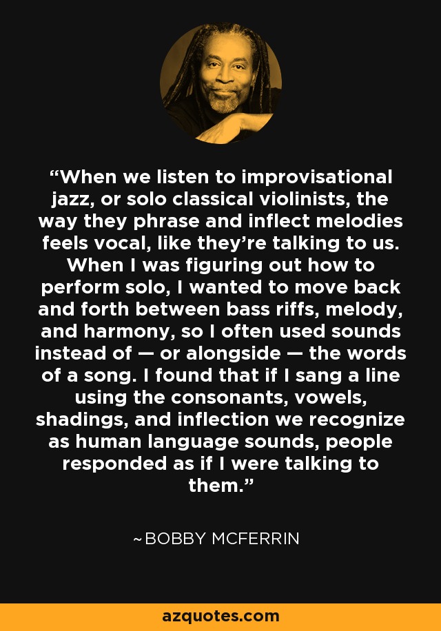 When we listen to improvisational jazz, or solo classical violinists, the way they phrase and inflect melodies feels vocal, like they’re talking to us. When I was figuring out how to perform solo, I wanted to move back and forth between bass riffs, melody, and harmony, so I often used sounds instead of — or alongside — the words of a song. I found that if I sang a line using the consonants, vowels, shadings, and inflection we recognize as human language sounds, people responded as if I were talking to them. - Bobby McFerrin