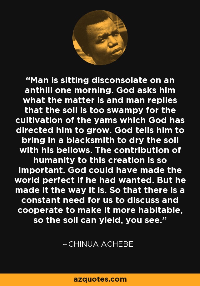 Man is sitting disconsolate on an anthill one morning. God asks him what the matter is and man replies that the soil is too swampy for the cultivation of the yams which God has directed him to grow. God tells him to bring in a blacksmith to dry the soil with his bellows. The contribution of humanity to this creation is so important. God could have made the world perfect if he had wanted. But he made it the way it is. So that there is a constant need for us to discuss and cooperate to make it more habitable, so the soil can yield, you see. - Chinua Achebe