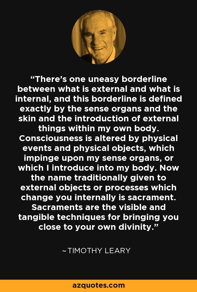 There's one uneasy borderline between what is external and what is internal, and this borderline is defined exactly by the sense organs and the skin and the introduction of external things within my own body. Consciousness is altered by physical events and physical objects, which impinge upon my sense organs, or which I introduce into my body. Now the name traditionally given to external objects or processes which change you internally is sacrament. Sacraments are the visible and tangible techniques for bringing you close to your own divinity. - Timothy Leary