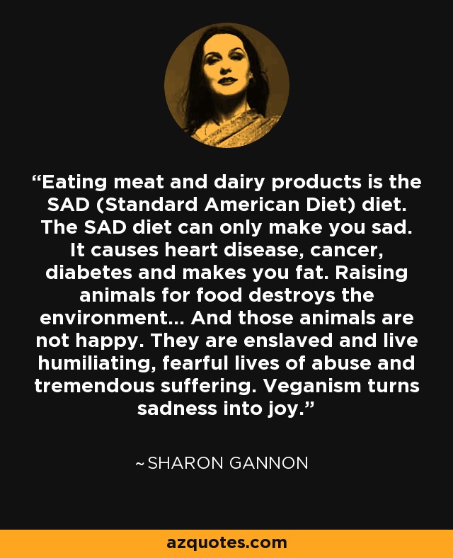 Eating meat and dairy products is the SAD (Standard American Diet) diet. The SAD diet can only make you sad. It causes heart disease, cancer, diabetes and makes you fat. Raising animals for food destroys the environment... And those animals are not happy. They are enslaved and live humiliating, fearful lives of abuse and tremendous suffering. Veganism turns sadness into joy. - Sharon Gannon