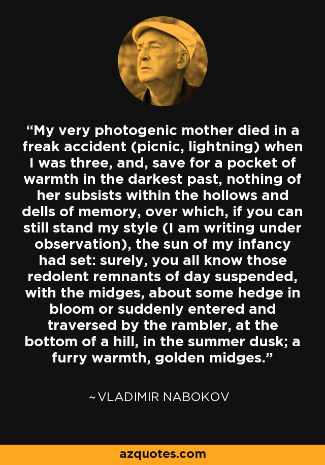 My very photogenic mother died in a freak accident (picnic, lightning) when I was three, and, save for a pocket of warmth in the darkest past, nothing of her subsists within the hollows and dells of memory, over which, if you can still stand my style (I am writing under observation), the sun of my infancy had set: surely, you all know those redolent remnants of day suspended, with the midges, about some hedge in bloom or suddenly entered and traversed by the rambler, at the bottom of a hill, in the summer dusk; a furry warmth, golden midges. - Vladimir Nabokov