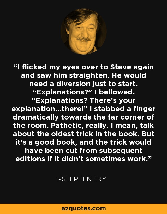 I flicked my eyes over to Steve again and saw him straighten. He would need a diversion just to start. “Explanations?” I bellowed. “Explanations? There’s your explanation…there!” I stabbed a finger dramatically towards the far corner of the room. Pathetic, really. I mean, talk about the oldest trick in the book. But it’s a good book, and the trick would have been cut from subsequent editions if it didn’t sometimes work. - Stephen Fry