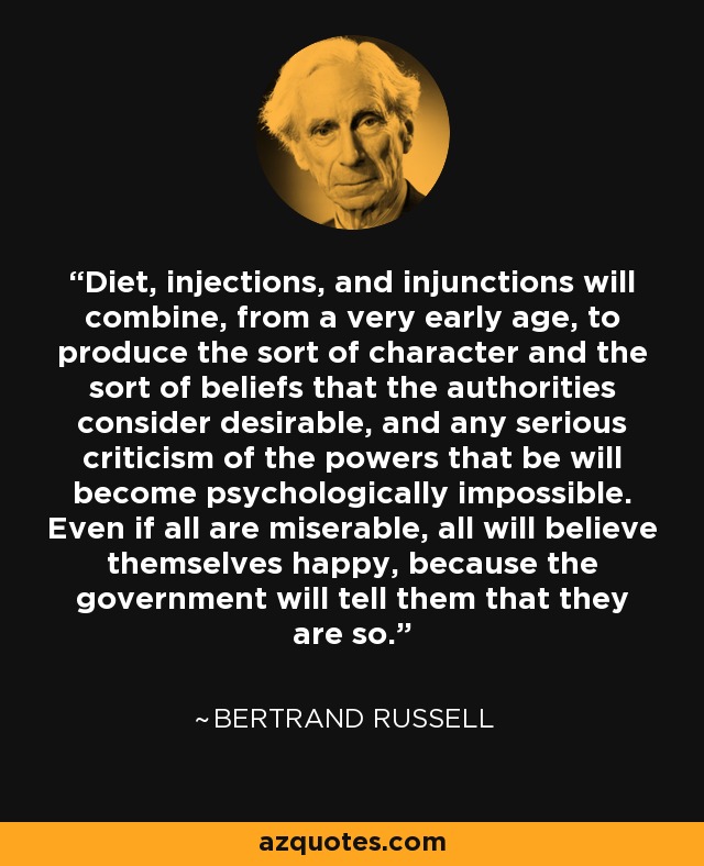 Diet, injections, and injunctions will combine, from a very early age, to produce the sort of character and the sort of beliefs that the authorities consider desirable, and any serious criticism of the powers that be will become psychologically impossible. Even if all are miserable, all will believe themselves happy, because the government will tell them that they are so. - Bertrand Russell