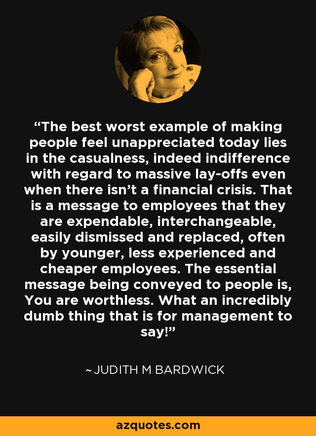 The best worst example of making people feel unappreciated today lies in the casualness, indeed indifference with regard to massive lay-offs even when there isn't a financial crisis. That is a message to employees that they are expendable, interchangeable, easily dismissed and replaced, often by younger, less experienced and cheaper employees. The essential message being conveyed to people is, You are worthless. What an incredibly dumb thing that is for management to say! - Judith M Bardwick