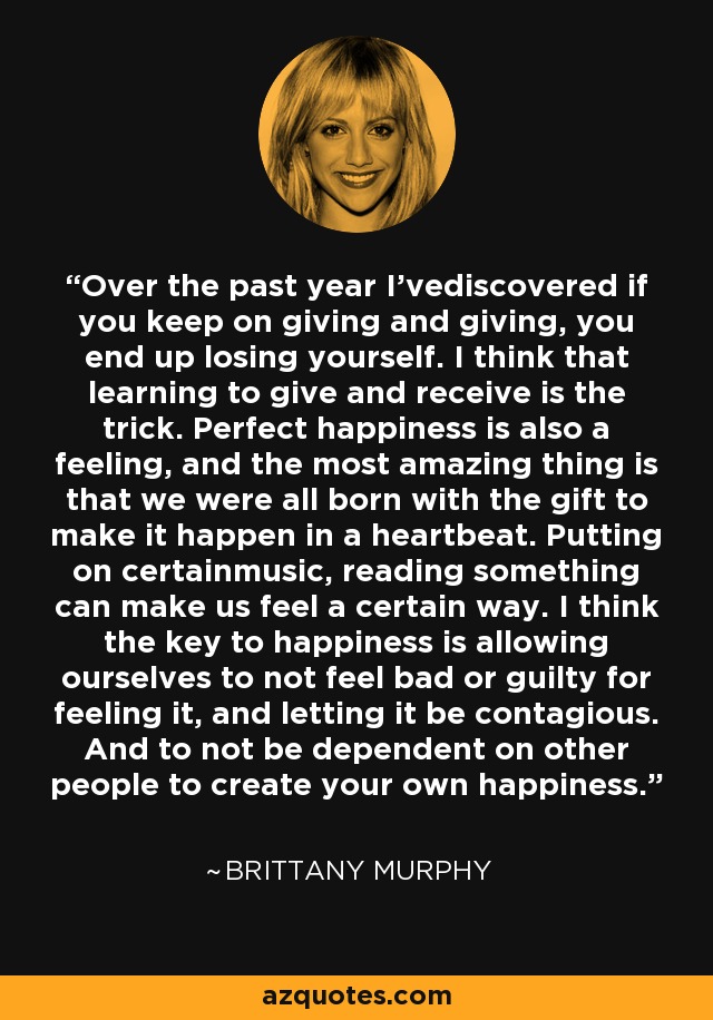 Over the past year I'vediscovered if you keep on giving and giving, you end up losing yourself. I think that learning to give and receive is the trick. Perfect happiness is also a feeling, and the most amazing thing is that we were all born with the gift to make it happen in a heartbeat. Putting on certainmusic, reading something can make us feel a certain way. I think the key to happiness is allowing ourselves to not feel bad or guilty for feeling it, and letting it be contagious. And to not be dependent on other people to create your own happiness. - Brittany Murphy