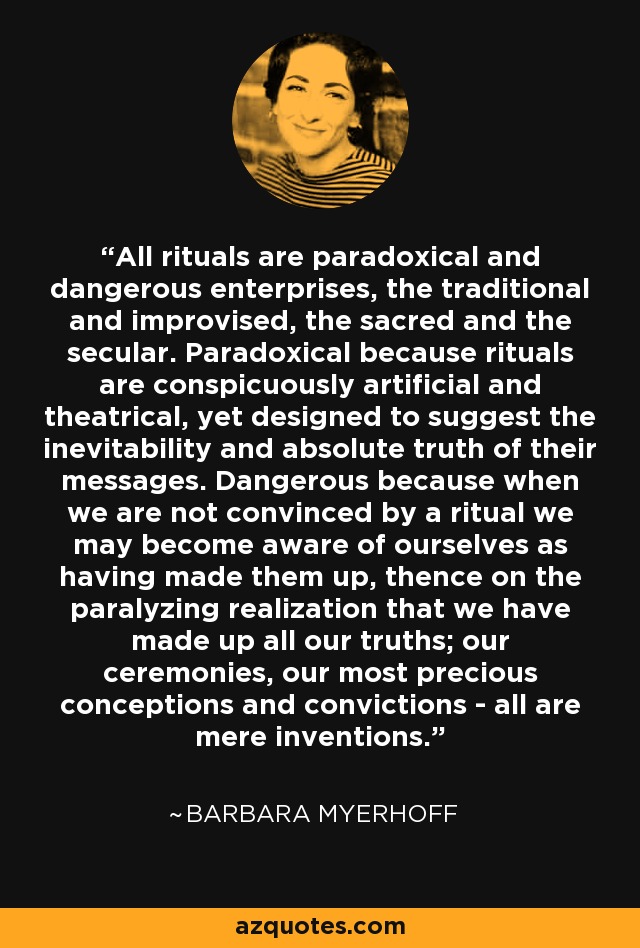 All rituals are paradoxical and dangerous enterprises, the traditional and improvised, the sacred and the secular. Paradoxical because rituals are conspicuously artificial and theatrical, yet designed to suggest the inevitability and absolute truth of their messages. Dangerous because when we are not convinced by a ritual we may become aware of ourselves as having made them up, thence on the paralyzing realization that we have made up all our truths; our ceremonies, our most precious conceptions and convictions - all are mere inventions. - Barbara Myerhoff