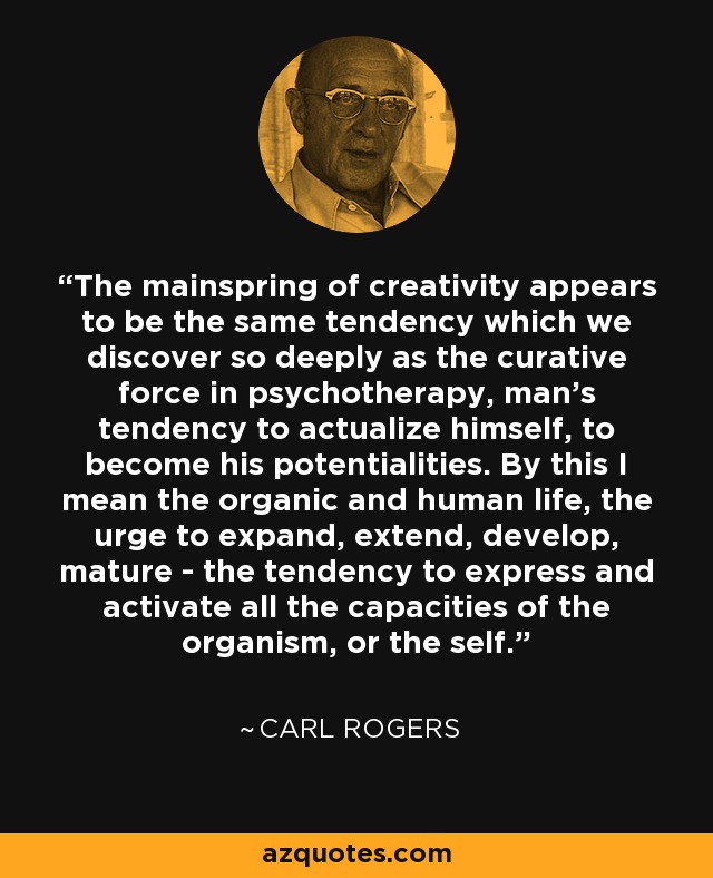 The mainspring of creativity appears to be the same tendency which we discover so deeply as the curative force in psychotherapy, man's tendency to actualize himself, to become his potentialities. By this I mean the organic and human life, the urge to expand, extend, develop, mature - the tendency to express and activate all the capacities of the organism, or the self. - Carl Rogers