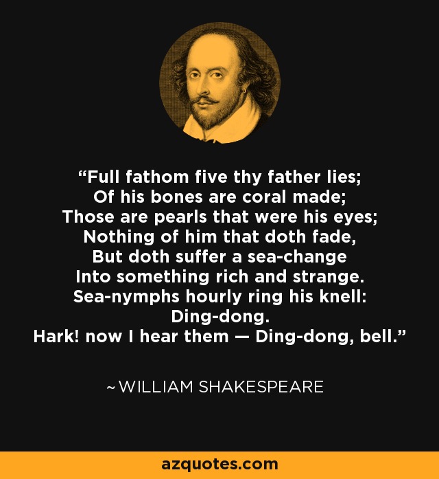 Full fathom five thy father lies; Of his bones are coral made; Those are pearls that were his eyes; Nothing of him that doth fade, But doth suffer a sea-change Into something rich and strange. Sea-nymphs hourly ring his knell: Ding-dong. Hark! now I hear them — Ding-dong, bell. - William Shakespeare